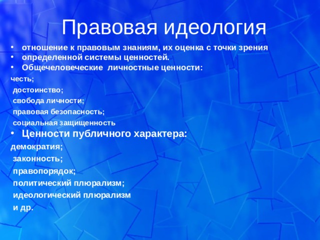 Правовая идеология отношение к правовым знаниям, их оценка с точки зрения определенной системы ценностей. Общечеловеческие личностные ценности: честь;  достоинство;  свобода личности;  правовая безопасность;  социальная защищенность Ценности публичного характера: демократия;  законность;  правопорядок;  политический плюрализм;  идеологический плюрализм  и др.  