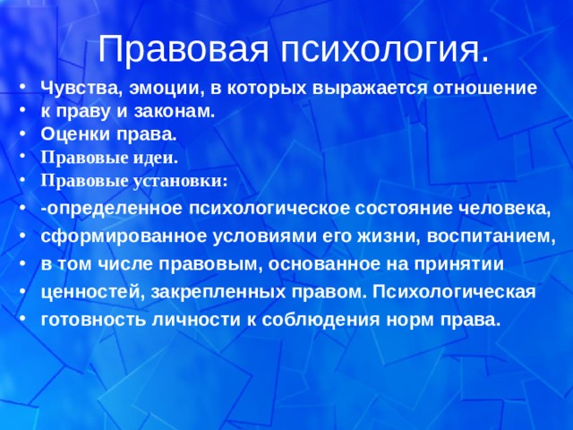 Правовая психология. Чувства, эмоции, в которых выражается отношение к праву и законам. Оценки права. Правовые идеи. Правовые установки: -определенное психологическое состояние человека, сформированное условиями его жизни, воспитанием, в том числе правовым, основанное на принятии ценностей, закрепленных правом. Психологическая готовность личности к соблюдения норм права. 