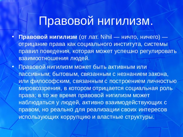 Правовой нигилизм. Правовой нигилизм  (от лат. Nihil — ничто, ничего) — отрицание права как социального института, системы правил поведения, которая может успешно регулировать взаимоотношения людей. Правовой нигилизм может быть активным или пассивным; бытовым, связанным с незнанием закона, или философским, связанным с построением личностью мировоззрения, в котором отрицается социальная роль права; в то же время правовой нигилизм может наблюдаться у людей, активно взаимодействующих с правом, но реально для реализации своих интересов использующих коррупцию и властные структуры.  