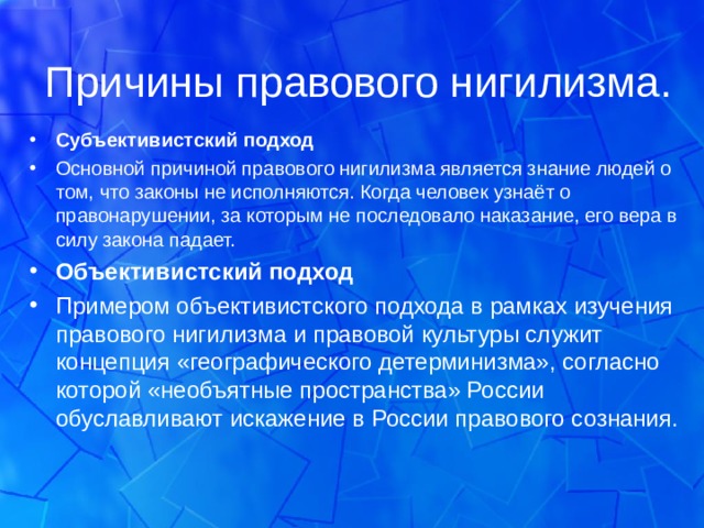 Причины правового нигилизма. Субъективистский подход Основной причиной правового нигилизма является знание людей о том, что законы не исполняются. Когда человек узнаёт о правонарушении, за которым не последовало наказание, его вера в силу закона падает. Объективистский подход Примером объективистского подхода в рамках изучения правового нигилизма и правовой культуры служит концепция «географического детерминизма», согласно которой «необъятные пространства» России обуславливают искажение в России правового сознания.   