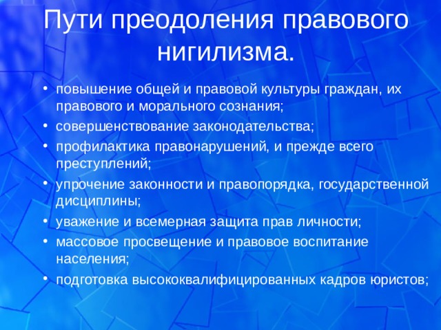 Пути преодоления правового нигилизма. повышение общей и правовой культуры граждан, их правового и морального сознания; совершенствование законодательства; профилактика правонарушений, и прежде всего преступлений; упрочение законности и правопорядка, государственной дисциплины; уважение и всемерная защита прав личности; массовое просвещение и правовое воспитание населения; подготовка высококвалифицированных кадров юристов; повышение общей и правовой культуры граждан, их правового и морального сознания; совершенствование законодательства; профилактика правонарушений, и прежде всего преступлений; упрочение законности и правопорядка, государственной дисциплины; уважение и всемерная защита прав личности; массовое просвещение и правовое воспитание населения; подготовка высококвалифицированных кадров юристов; 