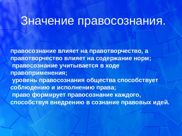Значение правосознания.  правосознание влияет на правотворчество, а правотворчество влияет на содержание норм;  правосознание учитывается в ходе правоприменения;  уровень правосознания общества способствует соблюдению и исполнению права;  право формирует правосознание каждого, способствуя внедрению в сознание правовых идей.  