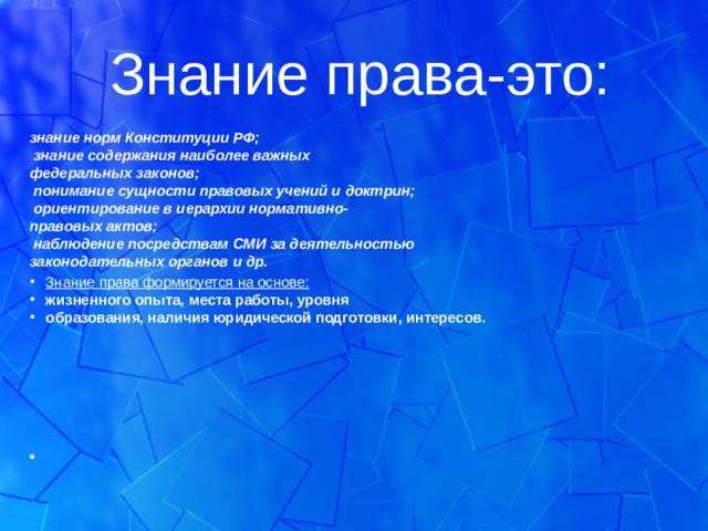 Знание права-это: знание норм Конституции РФ;  знание содержания наиболее важных федеральных законов;  понимание сущности правовых учений и доктрин;  ориентирование в иерархии нормативно- правовых актов;  наблюдение посредствам СМИ за деятельностью законодательных органов и др. Знание права формируется на основе: жизненного опыта, места работы, уровня образования, наличия юридической подготовки, интересов.         