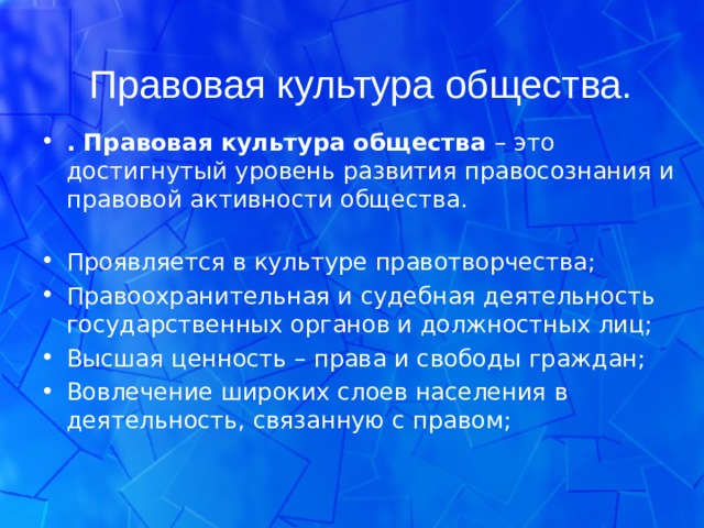 Правовая культура общества. . Правовая культура общества – это достигнутый уровень развития правосознания и правовой активности общества.  Проявляется в культуре правотворчества; Правоохранительная и судебная деятельность государственных органов и должностных лиц; Высшая ценность – права и свободы граждан; Вовлечение широких слоев населения в деятельность, связанную с правом;  