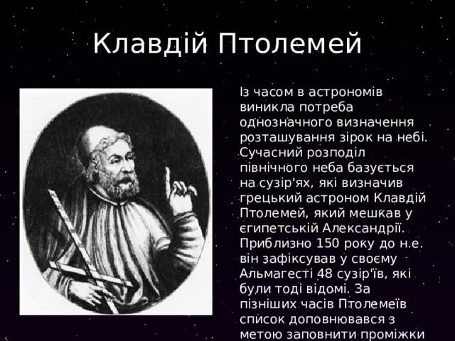 Клавдій Птолемей Із часом в астрономів виникла потреба однозначного визначення розташування зірок на небі. Сучасний розподіл північного неба базується на сузір'ях, які визначив грецький астроном Клавдій Птолемей, який мешкав у єгипетській Александрії. Приблизно 150 року до н.е. він зафіксував у своєму Альмагесті 48 сузір'їв, які були тоді відомі. За пізніших часів Птолемеїв список доповнювався з метою заповнити проміжки між його сузір'ями. 