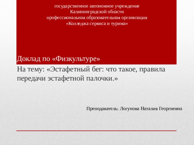 государственное автономное учреждение Калининградской области профессиональная образовательная организация «Колледжа сервиса и турима» Доклад по «Физкультуре» На тему: «Эстафетный бег: что такое, правила передачи эстафетной палочки.» Преподаватель: Логунова Наталия Георгиевна 