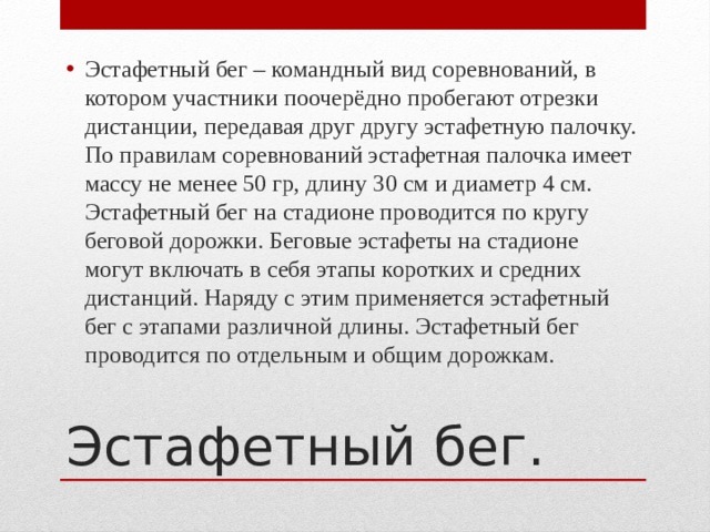 Эстафетный бег – командный вид соревнований, в котором участники поочерёдно пробегают отрезки дистанции, передавая друг другу эстафетную палочку. По правилам соревнований эстафетная палочка имеет массу не менее 50 гр, длину 30 см и диаметр 4 см. Эстафетный бег на стадионе проводится по кругу беговой дорожки. Беговые эстафеты на стадионе могут включать в себя этапы коротких и средних дистанций. Наряду с этим применяется эстафетный бег с этапами различной длины. Эстафетный бег проводится по отдельным и общим дорожкам. Эстафетный бег. 