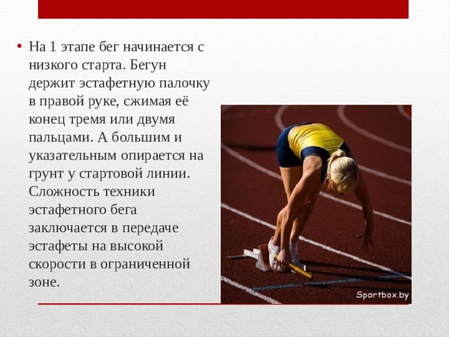 На 1 этапе бег начинается с низкого старта. Бегун держит эстафетную палочку в правой руке, сжимая её конец тремя или двумя пальцами. А большим и указательным опирается на грунт у стартовой линии. Сложность техники эстафетного бега заключается в передаче эстафеты на высокой скорости в ограниченной зоне. 