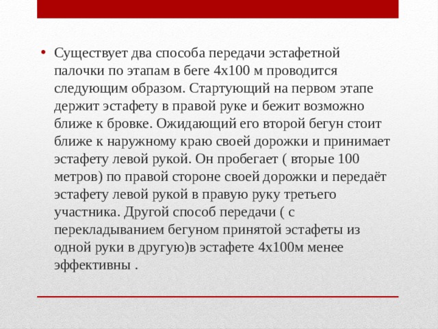 Существует два способа передачи эстафетной палочки по этапам в беге 4х100 м проводится следующим образом. Стартующий на первом этапе держит эстафету в правой руке и бежит возможно ближе к бровке. Ожидающий его второй бегун стоит ближе к наружному краю своей дорожки и принимает эстафету левой рукой. Он пробегает ( вторые 100 метров) по правой стороне своей дорожки и передаёт эстафету левой рукой в правую руку третьего участника. Другой способ передачи ( с перекладыванием бегуном принятой эстафеты из одной руки в другую)в эстафете 4х100м менее эффективны . 