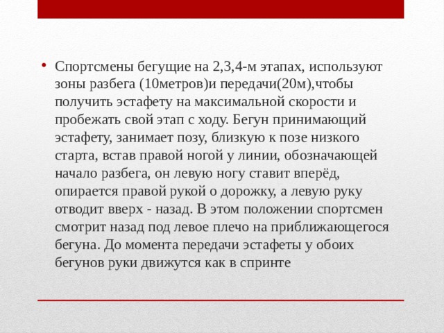Спортсмены бегущие на 2,3,4-м этапах, используют зоны разбега (10метров)и передачи(20м),чтобы получить эстафету на максимальной скорости и пробежать свой этап с ходу. Бегун принимающий эстафету, занимает позу, близкую к позе низкого старта, встав правой ногой у линии, обозначающей начало разбега, он левую ногу ставит вперёд, опирается правой рукой о дорожку, а левую руку отводит вверх - назад. В этом положении спортсмен смотрит назад под левое плечо на приближающегося бегуна. До момента передачи эстафеты у обоих бегунов руки движутся как в спринте 