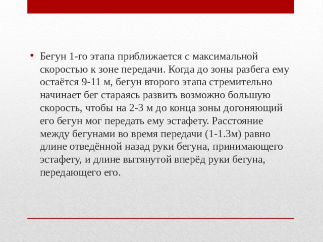 Бегун 1-го этапа приближается с максимальной скоростью к зоне передачи. Когда до зоны разбега ему остаётся 9-11 м, бегун второго этапа стремительно начинает бег стараясь развить возможно большую скорость, чтобы на 2-3 м до конца зоны догоняющий его бегун мог передать ему эстафету. Расстояние между бегунами во время передачи (1-1.3м) равно длине отведённой назад руки бегуна, принимающего эстафету, и длине вытянутой вперёд руки бегуна, передающего его. 