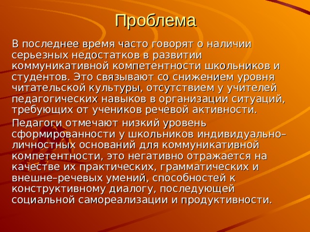 Проблема В последнее время часто говорят о наличии серьезных недостатков в развитии коммуникативной компетентности школьников и студентов. Это связывают со снижением уровня читательской культуры, отсутствием у учителей педагогических навыков в организации ситуаций, требующих от учеников речевой активности. Педагоги отмечают низкий уровень сформированности у школьников индивидуально–личностных оснований для коммуникативной компетентности, это негативно отражается на качестве их практических, грамматических и внешне–речевых умений, способностей к конструктивному диалогу, последующей социальной самореализации и продуктивности. 
