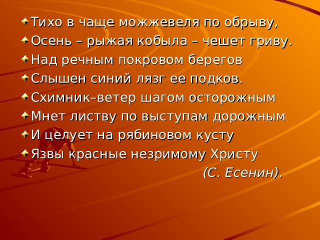 Тихо в чаще можжевеля по обрыву, Осень – рыжая кобыла – чешет гриву. Над речным покровом берегов Слышен синий лязг ее подков. Схимник–ветер шагом осторожным Мнет листву по выступам дорожным И целует на рябиновом кусту Язвы красные незримому Христу  (С. Есенин). 