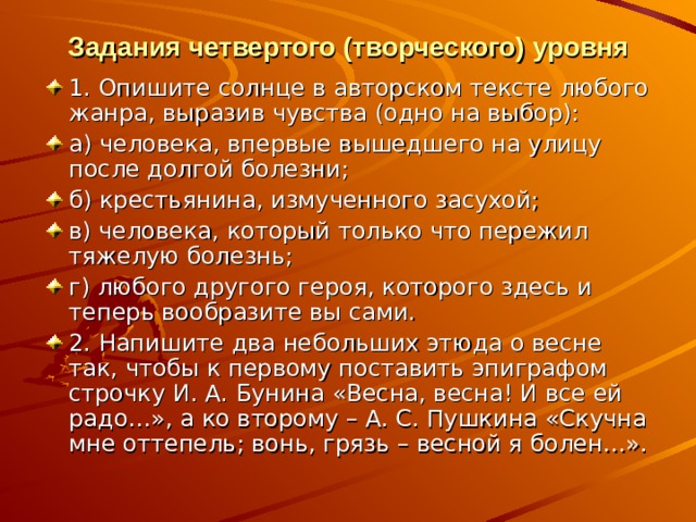 Задания четвертого (творческого) уровня 1. Опишите солнце в авторском тексте любого жанра, выразив чувства (одно на выбор): а) человека, впервые вышедшего на улицу после долгой болезни; б) крестьянина, измученного засухой; в) человека, который только что пережил тяжелую болезнь; г) любого другого героя, которого здесь и теперь вообразите вы сами. 2. Напишите два небольших этюда о весне так, чтобы к первому поставить эпиграфом строчку И. А. Бунина «Весна, весна! И все ей радо…», а ко второму – А. С. Пушкина «Скучна мне оттепель; вонь, грязь – весной я болен…». 