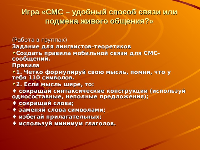 Игра  «СМС – удобный способ связи или подмена живого общения?» (Работа в группах) Задание для лингвистов–теоретиков Создать правила мобильной связи для СМС–сообщений. Правила 1. Четко формулируй свою мысль, помни, что у тебя 110 символов. 2. Если мысль шире, то: ♦ сокращай синтаксические конструкции (используй односоставные, неполные предложения); ♦ сокращай слова; ♦ заменяй слова символами; ♦ избегай прилагательных; ♦ используй минимум глаголов. 