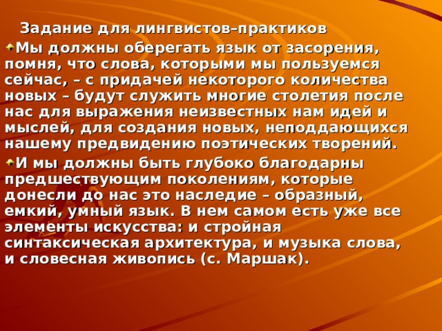  Задание для лингвистов–практиков Мы должны оберегать язык от засорения, помня, что слова, которыми мы пользуемся сейчас, – с придачей некоторого количества новых – будут служить многие столетия после нас для выражения неизвестных нам идей и мыслей, для создания новых, неподдающихся нашему предвидению поэтических творений. И мы должны быть глубоко благодарны предшествующим поколениям, которые донесли до нас это наследие – образный, емкий, умный язык. В нем самом есть уже все элементы искусства: и стройная синтаксическая архитектура, и музыка слова, и словесная живопись (с. Маршак). 