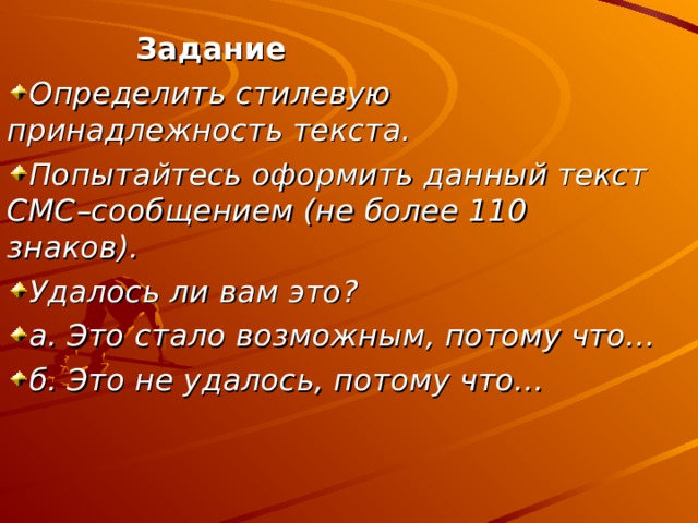 Задание Определить стилевую принадлежность текста. Попытайтесь оформить данный текст СМС–сообщением (не более 110 знаков). Удалось ли вам это? а. Это стало возможным, потому что… б. Это не удалось, потому что… 