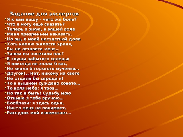  Задание для экспертов Я к вам пишу – чего же боле? Что я могу еще сказать? Теперь я знаю, в вашей воле Меня презреньем наказать. Но вы, к моей несчастной доле Хоть каплю жалости храня, Вы не оставите меня… Зачем вы посетили нас? В глуши забытого селенья Я никогда не знала б вас, Не знала б горького мученья… Другой!.. Нет, никому на свете Не отдала бы сердца я! То в вышнем суждено совете… То воля неба: я твоя… Но так и быть! Судьбу мою Отныне я тебе вручаю… Вообрази: я здесь одна, Никто меня не понимает, Рассудок мой изнемогает… 