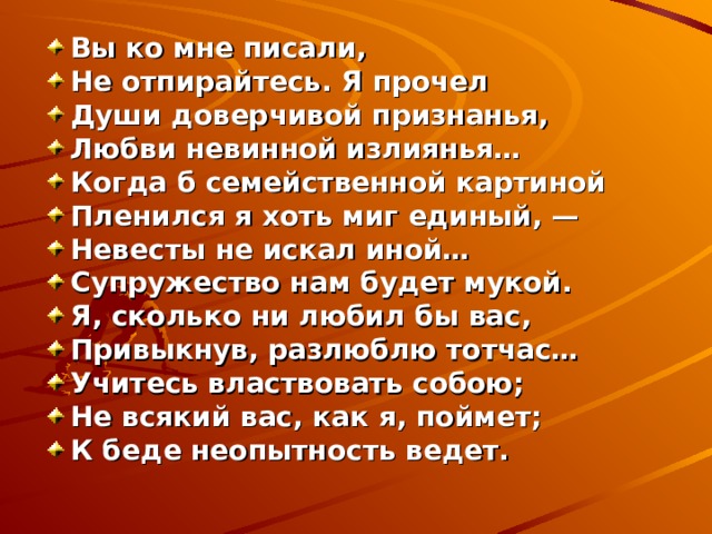 Вы ко мне писали, Не отпирайтесь. Я прочел Души доверчивой признанья, Любви невинной излиянья… Когда б семейственной картиной Пленился я хоть миг единый, — Невесты не искал иной… Супружество нам будет мукой. Я, сколько ни любил бы вас, Привыкнув, разлюблю тотчас… Учитесь властвовать собою; Не всякий вас, как я, поймет; К беде неопытность ведет. 