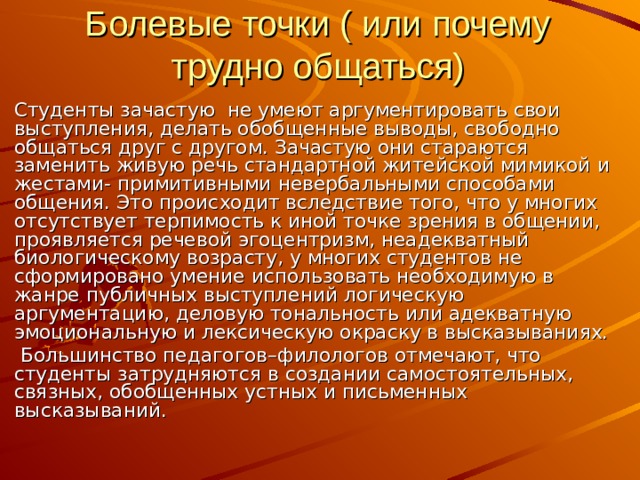 Болевые точки ( или почему трудно общаться) Студенты зачастую не умеют аргументировать свои выступления, делать обобщенные выводы, свободно общаться друг с другом. Зачастую они стараются заменить живую речь стандартной житейской мимикой и жестами- примитивными невербальными способами общения. Это происходит вследствие того, что у многих отсутствует терпимость к иной точке зрения в общении, проявляется речевой эгоцентризм, неадекватный биологическому возрасту, у многих студентов не сформировано умение использовать необходимую в жанре публичных выступлений логическую аргументацию, деловую тональность или адекватную эмоциональную и лексическую окраску в высказываниях.  Большинство педагогов–филологов отмечают, что студенты затрудняются в создании самостоятельных, связных, обобщенных устных и письменных высказываний. 