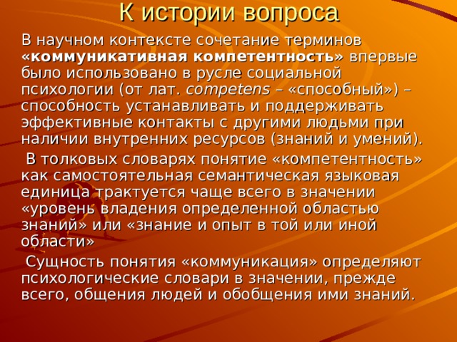 К истории вопроса В научном контексте сочетание терминов «коммуникативная компетентность» впервые было использовано в русле социальной психологии (от лат. competens – «способный») – способность устанавливать и поддерживать эффективные контакты с другими людьми при наличии внутренних ресурсов (знаний и умений).  В толковых словарях понятие «компетентность» как самостоятельная семантическая языковая единица трактуется чаще всего в значении «уровень владения определенной областью знаний» или «знание и опыт в той или иной области»  Сущность понятия «коммуникация» определяют психологические словари в значении, прежде всего, общения людей и обобщения ими знаний. 