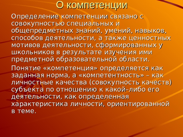 О компетенции Определение компетенции связано с совокупностью специальных и общепредметных знаний, умений, навыков, способов деятельности, а также ценностных мотивов деятельности, сформированных у школьников в результате изучения ими предметной образовательной области. Понятие «компетенция» определяется как заданная норма, а «компетентность» – как личностные качества (совокупность качеств) субъекта по отношению к какой–либо его деятельности, как определенная характеристика личности, ориентированной в теме. 