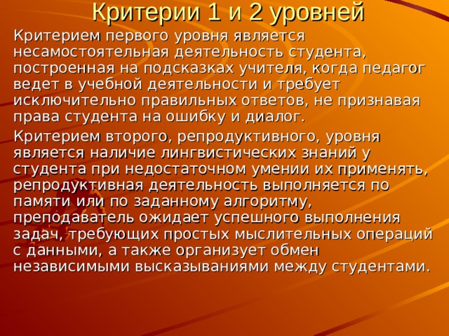 Критерии 1 и 2 уровней Критерием первого уровня является несамостоятельная деятельность студента, построенная на подсказках учителя, когда педагог ведет в учебной деятельности и требует исключительно правильных ответов, не признавая права студента на ошибку и диалог. Критерием второго, репродуктивного, уровня является наличие лингвистических знаний у студента при недостаточном умении их применять, репродуктивная деятельность выполняется по памяти или по заданному алгоритму, преподаватель ожидает успешного выполнения задач, требующих простых мыслительных операций с данными, а также организует обмен независимыми высказываниями между студентами. 