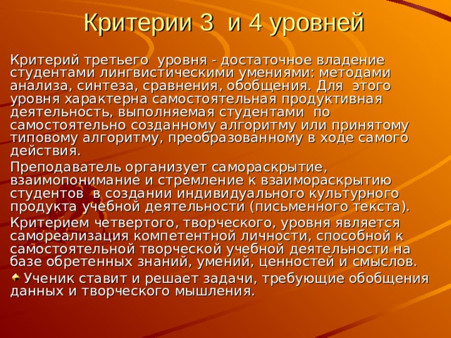 Критерии 3 и 4 уровней Критерий третьего уровня - достаточное владение студентами лингвистическими умениями: методами анализа, синтеза, сравнения, обобщения. Для этого уровня характерна самостоятельная продуктивная деятельность, выполняемая студентами по самостоятельно созданному алгоритму или принятому типовому алгоритму, преобразованному в ходе самого действия. Преподаватель организует самораскрытие, взаимопонимание и стремление к взаимораскрытию студентов в создании индивидуального культурного продукта учебной деятельности (письменного текста). Критерием четвертого, творческого, уровня является самореализация компетентной личности, способной к самостоятельной творческой учебной деятельности на базе обретенных знаний, умений, ценностей и смыслов.  Ученик ставит и решает задачи, требующие обобщения данных и творческого мышления. 