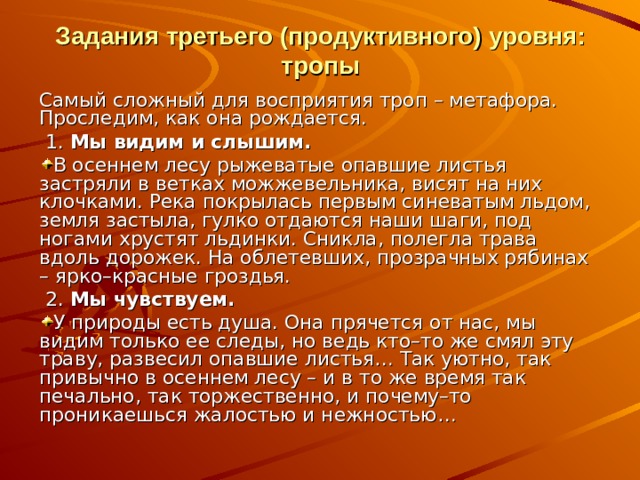 Задания третьего (продуктивного) уровня: тропы Самый сложный для восприятия троп – метафора. Проследим, как она рождается.  1.  Мы видим и слышим. В осеннем лесу рыжеватые опавшие листья застряли в ветках можжевельника, висят на них клочками. Река покрылась первым синеватым льдом, земля застыла, гулко отдаются наши шаги, под ногами хрустят льдинки. Сникла, полегла трава вдоль дорожек. На облетевших, прозрачных рябинах – ярко–красные гроздья.  2.  Мы чувствуем. У природы есть душа. Она прячется от нас, мы видим только ее следы, но ведь кто–то же смял эту траву, развесил опавшие листья… Так уютно, так привычно в осеннем лесу – и в то же время так печально, так торжественно, и почему–то проникаешься жалостью и нежностью… 