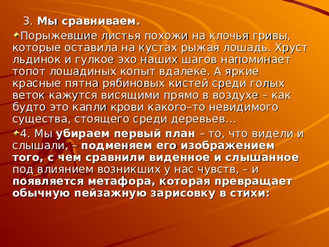  3.  Мы сравниваем. Порыжевшие листья похожи на клочья гривы, которые оставила на кустах рыжая лошадь. Хруст льдинок и гулкое эхо наших шагов напоминает топот лошадиных копыт вдалеке. А яркие красные пятна рябиновых кистей среди голых веток кажутся висящими прямо в воздухе – как будто это капли крови какого–то невидимого существа, стоящего среди деревьев… 4. Мы убираем первый план – то, что видели и слышали, – подменяем его изображением того, с чем сравнили виденное и слышанное под влиянием возникших у нас чувств, – и появляется метафора, которая превращает обычную пейзажную зарисовку в стихи: 