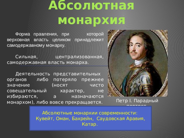 Абсолютная монархия Форма правления, при которой верховная власть целиком принадлежит самодержавному монарху. Сильная, централизованная, самодержавная власть монарха. Деятельность представительных органов либо потеряло прежнее значение (носят чисто совещательный характер, не избираются, а назначаются монархом), либо вовсе прекращается. Петр I. Парадный портрет. Абсолютные монархии современности: Кувейт, Оман, Бахрейн, Саудовская Аравия, Катар. 