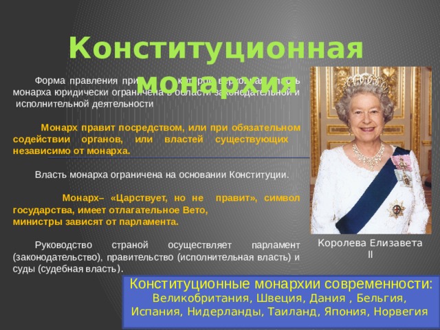 Конституционная монархия Форма правления при которой верховная власть монарха юридически ограничена в области законодательной и исполнительной деятельности   Монарх правит посредством, или при обязательном содействии органов, или властей существующих независимо от монарха. Власть монарха ограничена на основании Конституции.  Монарх– «Царствует, но не правит», символ государства, имеет отлагательное Вето, министры зависят от парламента. Руководство страной осуществляет парламент (законодательство), правительство (исполнительная власть) и суды (судебная власть ). Королева Елизавета II Конституционные монархии современности: Великобритания, Швеция, Дания , Бельгия, Испания, Нидерланды, Таиланд, Япония, Норвегия 