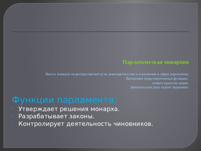    Парламентская монархия   Власть монарха не распространяется на законодательство и ограничена в сфере управления.  Выполняет представительные функции,  символ единства нации.  Значительную роль играет парламент.   Функции парламента: Утверждает решения монарха. Разрабатывает законы. Контролирует деятельность чиновников. 