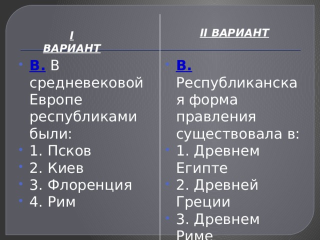 II ВАРИАНТ I ВАРИАНТ В. В средневековой Европе республиками были: 1. Псков 2. Киев 3. Флоренция 4. Рим В. Республиканская форма правления существовала в: 1. Древнем Египте 2. Древней Греции 3. Древнем Риме 4. Вавилоне 