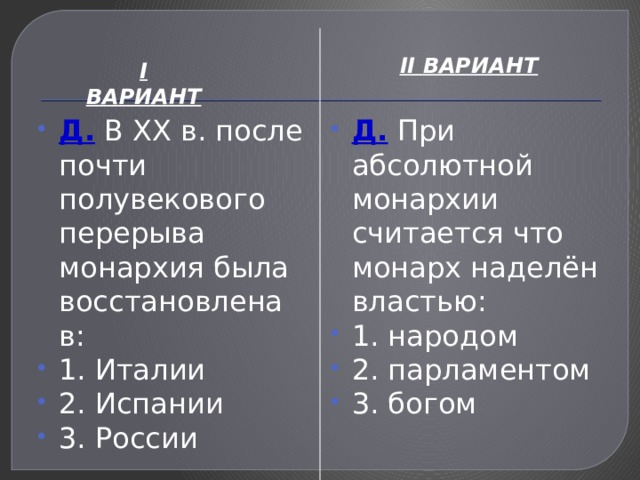 II ВАРИАНТ I ВАРИАНТ Д. В XX в. после почти полувекового перерыва монархия была восстановлена в: 1. Италии 2. Испании 3. России Д. При абсолютной монархии считается что монарх наделён властью: 1. народом 2. парламентом 3. богом 