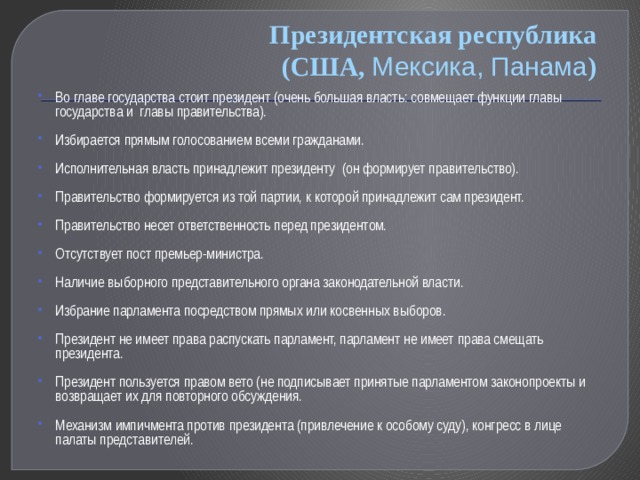 Президентская республика  (США, Мексика, Панама ) Во главе государства стоит президент (очень большая власть: совмещает функции главы государства и главы правительства). Избирается прямым голосованием всеми гражданами. Исполнительная власть принадлежит президенту (он формирует правительство). Правительство формируется из той партии, к которой принадлежит сам президент. Правительство несет ответственность перед президентом. Отсутствует пост премьер-министра. Наличие выборного представительного органа законодательной власти. Избрание парламента посредством прямых или косвенных выборов. Президент не имеет права распускать парламент, парламент не имеет права смещать президента. Президент пользуется правом вето (не подписывает принятые парламентом законопроекты и возвращает их для повторного обсуждения. Механизм импичмента против президента (привлечение к особому суду), конгресс в лице палаты представителей. 