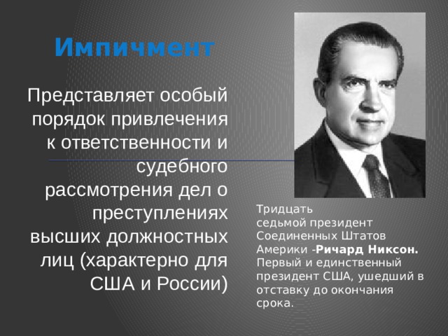 Импичмент Представляет особый порядок привлечения к ответственности и судебного рассмотрения дел о преступлениях высших должностных лиц (характерно для США и России) Тридцать седьмой президент Соединенных Штатов Америки - Ричард Никсон.  Первый и единственный президент США, ушедший в отставку до окончания срока. 