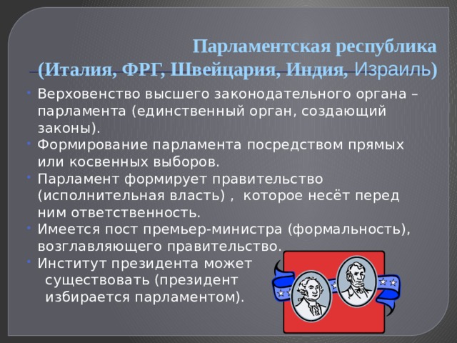 Парламентская республика  (Италия, ФРГ, Швейцария, Индия, Израиль ) Верховенство высшего законодательного органа – парламента (единственный орган, создающий законы). Формирование парламента посредством прямых или косвенных выборов. Парламент формирует правительство (исполнительная власть) , которое несёт перед ним ответственность. Имеется пост премьер-министра  (формальность), возглавляющего правительство. Институт президента может  существовать (президент  избирается парламентом). 