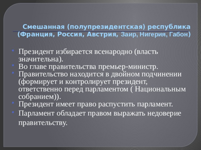 Смешанная (полупрезидентская) республика (Франция, Россия, Австрия, Заир, Нигерия, Габон ) Президент избирается всенародно (власть значительна). Во главе правительства премьер-министр. Правительство находится в двойном подчинении (формирует и контролирует президент, ответственно перед парламентом ( Национальным собранием)). Президент имеет право распустить парламент. Парламент обладает правом выражать недоверие правительству. 