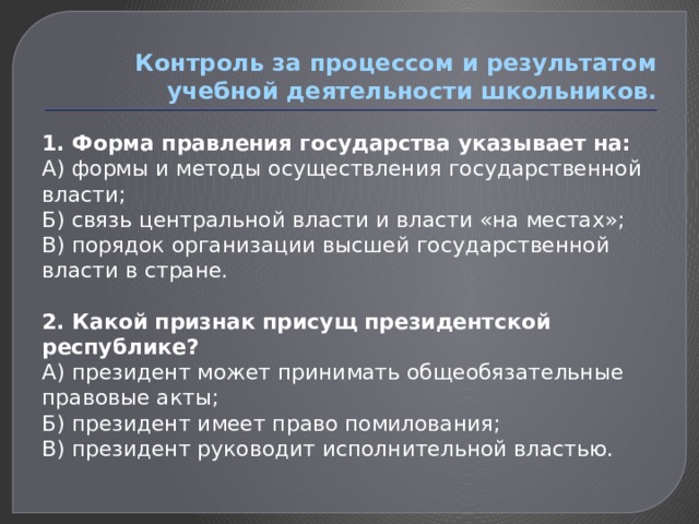 Контроль за процессом и результатом учебной деятельности школьников. 1. Форма правления государства указывает на: А) формы и методы осуществления государственной власти; Б) связь центральной власти и власти «на местах»; В) порядок организации высшей государственной власти в стране.   2. Какой признак присущ президентской республике? А) президент может принимать общеобязательные правовые акты; Б) президент имеет право помилования; В) президент руководит исполнительной властью.   