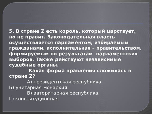 5. В стране Z есть король, который царствует, но не правит. Законодательная власть осуществляется парламентом, избираемым гражданами, исполнительная – правительством, формируемым по результатам парламентских выборов. Также действуют независимые судебные органы.  Какая форма правления сложилась в стране Z?  А) президентская республика Б) унитарная монархия  В) авторитарная республика Г) конституционная 