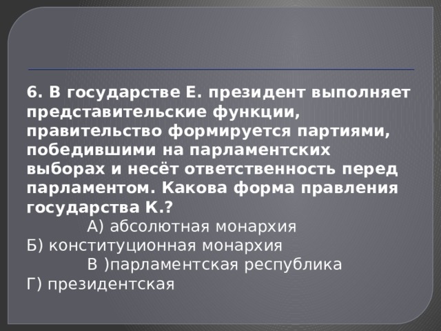 6. В государстве Е. президент выполняет предста­вительские функции, правительство формируется пар­тиями, победившими на парламентских выборах и не­сёт ответственность перед парламентом. Какова форма правления государства К.?  А) абсолютная монархия Б) конституционная монархия  В )парламентская республика Г) президентская 