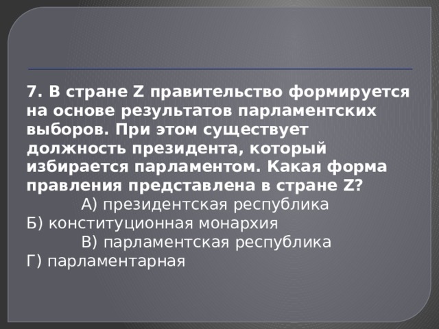 7. В стране Z правительство формируется на основе результатов парламентских выборов. При этом существует должность президента, который избирается парламентом. Какая форма правления представлена в стране Z?  А) президентская республика Б) конституционная монархия  В) парламентская республика Г) парламентарная 