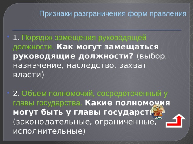 Признаки разграничения форм правления 1. Порядок замещения руководящей должности. Как могут замещаться руководящие должности? (выбор, назначение, наследство, захват власти) 2. Объем полномочий, сосредоточенный у главы государства.  Какие полномочия могут быть у главы государства? (законодательные, ограниченные, исполнительные) 
