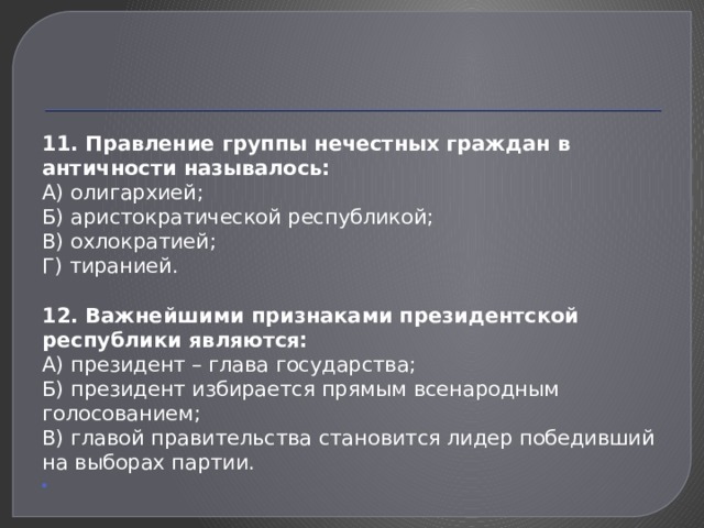 11. Правление группы нечестных граждан в античности называлось: А) олигархией; Б) аристократической республикой; В) охлократией; Г) тиранией. 12. Важнейшими признаками президентской республики являются: А) президент – глава государства; Б) президент избирается прямым всенародным голосованием; В) главой правительства становится лидер победивший на выборах партии.   