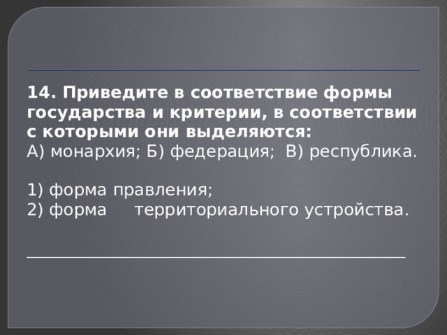 14. Приведите в соответствие формы государства и критерии, в соответствии с которыми они выделяются: А) монархия; Б) федерация; В) республика. 1) форма правления; 2) форма территориального устройства. _____________________________________________ 