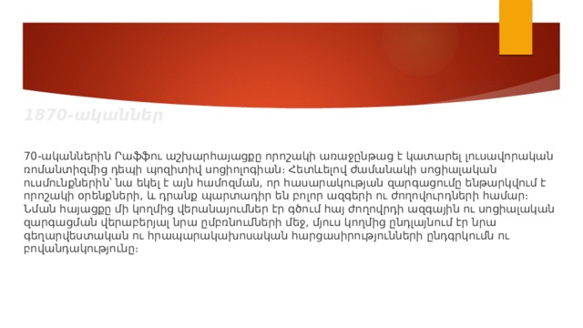1870-ականներ 70-ականներին Րաֆֆու աշխարհայացքը որոշակի առաջընթաց է կատարել լուսավորական ռոմանտիզմից դեպի պոզիտիվ սոցիոլոգիան։ Հետևելով ժամանակի սոցիալական ուսմունքներին՝ նա եկել է այն համոզման, որ հասարակության զարգացումը ենթարկվում է որոշակի օրենքների, և դրանք պարտադիր են բոլոր ազգերի ու ժողովուրդների համար։ Նման հայացքը մի կողմից վերանայումներ էր գծում հայ ժողովրդի ազգային ու սոցիալական զարգացման վերաբերյալ նրա ըմբռնումների մեջ, մյուս կողմից ընդլայնում էր նրա գեղարվեստական ու հրապարակախոսական հարցասիրությունների ընդգրկումն ու բովանդակությունը։ 