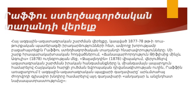 Րաֆֆու ստեղծագործական տաղանդի վերելք Հայ ազգային-ազատագրական շարժման վերելքը, կապված 1877-78 թթ-ի ռուս-թուրքական պատերազմի իրադարձությունների հետ, ամբողջ խորությամբ բացահայտեցին Րաֆֆու ստեղծագործական տաղանդի հնարավորությունները։ Մի շարք հրապարակախոսական հոդվածներում, «Ճանապարհորդություն Թիֆլիսից մինչև Ագուլիս» (1878) ուղեգրության մեջ, «Ջալալեդդին» (1878) վիպակում, վերլուծելով ազատագրական շարժման իրական հանգամանքները և միանգամայն ապարդյուն համարելով Հայկական հարցի լուծման եվրոպական դիվանագիտության ուղին, Րաֆֆին առաջադրում է ազգային-ազատագրական պայքարի գաղափարը՝ արևմտահայ ժողովրդի գլխավոր խնդիրը համարելով այդ գաղափարի «անդադար և անընդհատ նախապատրաստությունը»։ 