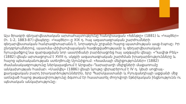 Այս ծրագրի գեղարվեստական արտահայտությունը հանդիսացան «Խենթը» (1881) և «Կայծեր» (հ. 1-2, 1883-87) վեպերը։ «Կայծեր»–ը XIX դ. հայ ազատագրական շարժումների գեղարվեստական հանրագիտարանն է, նորագույն շրջանի հայոց պատմության ասք-էպոսը։ Իր ընդգրկումներով, պատմա-փիլիսոփայական հագեցվածությամբ և գեղարվեստական հյուսվածքով նա զարգացման նոր աստիճանի բարձրացրեց հայ ազգային վեպը։ «Դավիթ Բեկ» (1882) վեպն արտացոլում է XVIII դ. սկզբի ազատագրական շարժման իրադարձությունները և հայոց պետականության ստեղծումը Սյունիքում։ «Խամսայի մելիքություններ» (1882) ժամանակագրությունը ներկայացնում է Արցախ–Ղարաբաղի մելիքների մաքառումը անկախության համար։ «Սամվել» (1886) վեպի նյութը վերաբերում է IV դ. կեսի սոցիալ–քաղաքական բարդ իրադարձություններին, երբ Պարսկաստանի և Բյուզանդիայի աքցանի մեջ առնված հայոց թագավորությունը ձգտում էր հաստատել ժողովրդի էթնիկական ինքնությունն ու պետական անկախությունը։ 