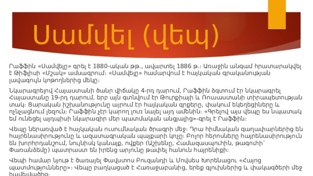 Սամվել (վեպ) Րաֆֆին «Սամվելը» գրել է 1880-ական թթ., ավարտել 1886 թ.։ Առաջին անգամ հրատարակվել է Թիֆլիսի «Մշակ» ամսագրում։ «Սամվելը» համարվում է հայկական գրականության լավագույն կոթողներից մեկը։ Նկարագրելով Հայաստանի ծանր վիճակը 4-րդ դարում, Րաֆֆին ձգտում էր նկարագրել Հայաստանը 19-րդ դարում, երբ այն գտնվում էր Թուրքիայի և Ռուսաստանի տիրապետության տակ։ Ցարական իշխանությունը այրում էր հայկական գրքերը, փակում եկեղեցիները և ոչնչացնում լեզուն։ Րաֆֆին չէր կարող լուռ նայել այդ ամենին։ «Գրելով այս վեպը ես նպատակ եմ ունեցել այդպիսի նկարագիր մեր պատմական անցյալից»-գրել է Րաֆֆին։ Վեպը ներառված է հայկական ուսումնական ծրագրի մեջ։ Դրա հիմնական գաղափարներից են հայրենասիրությունը և ազատագրական պայքարի կոչը։ Բոլոր հերոսները հայրենասիրություն են խորհրդանշում, նույնիսկ կանայք, ովքեր (Աշխենը, Համազասպուհին, թագուհի` Փառանձեմը) պատրաստ են իրենց արյունը թափել հանուն հայրենիքի։ Վեպի համար նյութ է ծառայել Փավստոս Բուզանդի և Մովսես Խորենացու «Հայոց պատմությունները»։ Վեպը բաղկացած է Հառաջաբանից, երեք գլուխներից և փակագծերի մեջ հավելվածից։ 